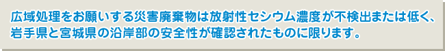 広域処理をお願いする災害廃棄物は放射性セシウム濃度が不検出または低く、岩手県と宮城県の沿岸部の安全性が確認されたものに限ります。